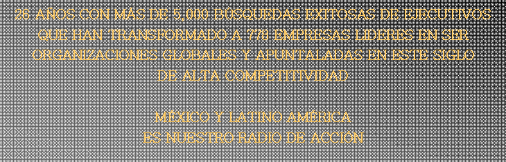 Text Box: 26 A�OS CON M�S DE 5,000 B�SQUEDAS EXITOSAS DE EJECUTIVOS QUE HAN TRANSFORMADO A 778 EMPRESAS LIDERES EN SER ORGANIZACIONES GLOBALES Y APUNTALADAS EN ESTE SIGLO DE ALTA COMPETITIVIDADM�XICO Y LATINO AM�RICA  ES NUESTRO RADIO DE ACCI�N