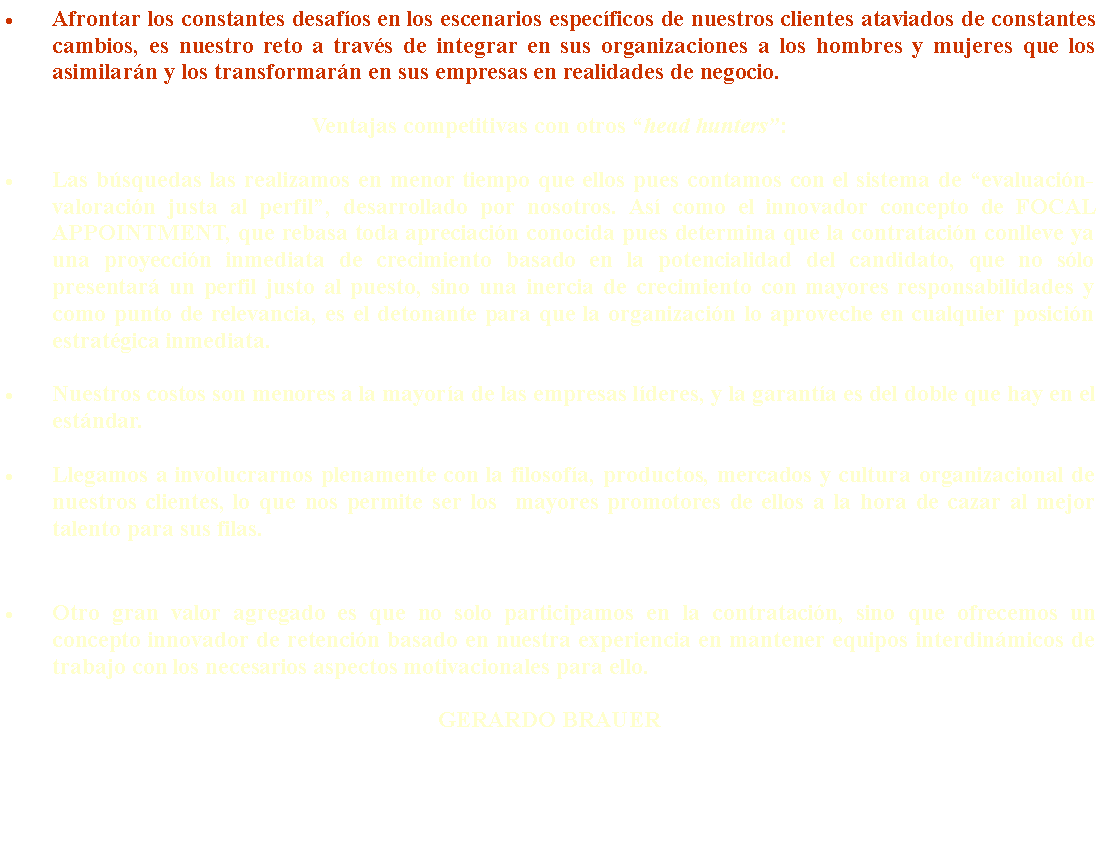 Text Box: Afrontar los constantes desaf�os en los escenarios espec�ficos de nuestros clientes ataviados de constantes cambios, es nuestro reto a trav�s de integrar en sus organizaciones a los hombres y mujeres que los asimilar�n y los transformar�n en sus empresas en realidades de negocio. Ventajas competitivas con otros �head hunters�:Las b�squedas las realizamos en menor tiempo que ellos pues contamos con el sistema de �evaluaci�n-valoraci�n justa al perfil�, desarrollado por nosotros. As� como el innovador concepto de FOCAL APPOINTMENT, que rebasa toda apreciaci�n conocida pues determina que la contrataci�n conlleve ya una proyecci�n inmediata de crecimiento basado en la potencialidad del candidato, que no s�lo presentar� un perfil justo al puesto, sino una inercia de crecimiento con mayores responsabilidades y como punto de relevancia, es el detonante para que la organizaci�n lo aproveche en cualquier posici�n estrat�gica inmediata.Nuestros costos son menores a la mayor�a de las empresas l�deres, y la garant�a es del doble que hay en el est�ndar.Llegamos a involucrarnos plenamente con la filosof�a, productos, mercados y cultura organizacional de nuestros clientes, lo que nos permite ser los  mayores promotores de ellos a la hora de cazar al mejor talento para sus filas.Otro gran valor agregado es que no solo participamos en la contrataci�n, sino que ofrecemos un concepto innovador de retenci�n basado en nuestra experiencia en mantener equipos interdin�micos de trabajo con los necesarios aspectos motivacionales para ello.GERARDO BRAUER