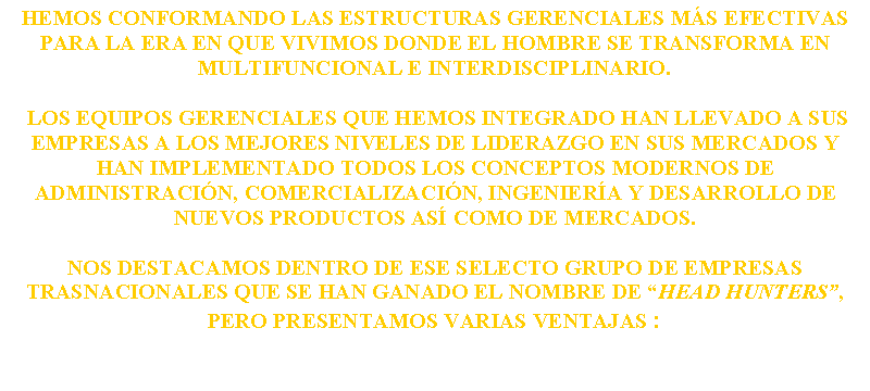 Text Box: HEMOS conformando las estructuras gerenciales m�s efectivas para la era en que vivimos donde el hombre se transforma en multifuncional e interdisciplinario. Los equipos gerenciales que hemos INTEGRADO han llevado a sus empresas a los mejores niveles de liderazgo en sus mercados y han implementado todos los conceptos modernos de administraci�n, comercializaci�n, ingenier�a y desarrollo de nuevos productos as� como de mercados. Nos destacamos dentro de ese selecto grupo de empresas trasnacionales que se han ganado el nombre de �HEAD HUNTERS�, pero presentamos varias ventajas :